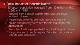 III. Social Impact of Industrialization
A. European population increased from 140 million in 1750
to 266 m in 1850.
1. Resulted from a decline in death rates, wars, and major
epidemic diseases.
2. People were better fed and more resistant to diseases.
B. Famine and poverty were two factors that impacted
urbanization.
1. More than 1 million people died during the Irish potato famine.
2. Large numbers of people migrated from the countryside to
cities to work in factories.
 