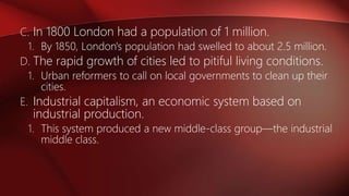 C. In 1800 London had a population of 1 million.
1. By 1850, London's population had swelled to about 2.5 million.
D. The rapid growth of cities led to pitiful living conditions.
1. Urban reformers to call on local governments to clean up their
cities.
E. Industrial capitalism, an economic system based on
industrial production.
1. This system produced a new middle-class group—the industrial
middle class.
 