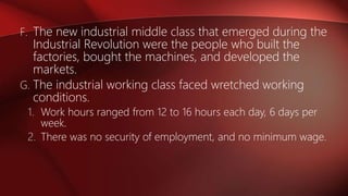 F. The new industrial middle class that emerged during the
Industrial Revolution were the people who built the
factories, bought the machines, and developed the
markets.
G. The industrial working class faced wretched working
conditions.
1. Work hours ranged from 12 to 16 hours each day, 6 days per
week.
2. There was no security of employment, and no minimum wage.
 