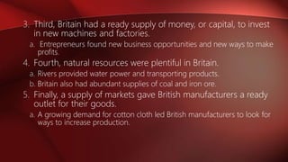 3. Third, Britain had a ready supply of money, or capital, to invest
in new machines and factories.
a. Entrepreneurs found new business opportunities and new ways to make
profits.
4. Fourth, natural resources were plentiful in Britain.
a. Rivers provided water power and transporting products.
b. Britain also had abundant supplies of coal and iron ore.
5. Finally, a supply of markets gave British manufacturers a ready
outlet for their goods.
a. A growing demand for cotton cloth led British manufacturers to look for
ways to increase production.
 
