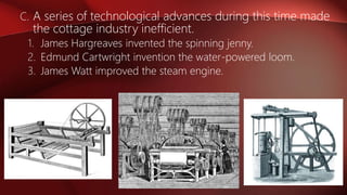 C. A series of technological advances during this time made
the cottage industry inefficient.
1. James Hargreaves invented the spinning jenny.
2. Edmund Cartwright invention the water-powered loom.
3. James Watt improved the steam engine.
 