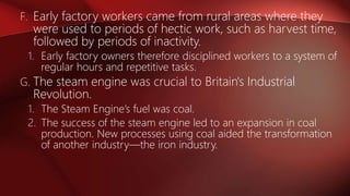 F. Early factory workers came from rural areas where they
were used to periods of hectic work, such as harvest time,
followed by periods of inactivity.
1. Early factory owners therefore disciplined workers to a system of
regular hours and repetitive tasks.
G. The steam engine was crucial to Britain's Industrial
Revolution.
1. The Steam Engine’s fuel was coal.
2. The success of the steam engine led to an expansion in coal
production. New processes using coal aided the transformation
of another industry—the iron industry.
 