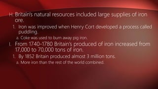 H. Britain's natural resources included large supplies of iron
ore.
1. Iron was improved when Henry Cort developed a process called
puddling.
a. Coke was used to burn away pig iron.
I. From 1740-1780 Britain’s produced of iron increased from
17,000 to 70,000 tons of iron.
1. By 1852 Britain produced almost 3 million tons.
a. More iron than the rest of the world combined.
 