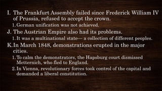 I. The Frankfurt Assembly failed since Frederick William IV
of Prussia, refused to accept the crown.
1.German unification was not achieved.
J. The Austrian Empire also had its problems.
1.It was a multinational state— a collection of different peoples.
K.In March 1848, demonstrations erupted in the major
cities.
1.To calm the demonstrators, the Hapsburg court dismissed
Metternich, who fled to England.
2.In Vienna, revolutionary forces took control of the capital and
demanded a liberal constitution.
 