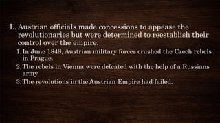 L. Austrian officials made concessions to appease the
revolutionaries but were determined to reestablish their
control over the empire.
1.In June 1848, Austrian military forces crushed the Czech rebels
in Prague.
2.The rebels in Vienna were defeated with the help of a Russians
army.
3.The revolutions in the Austrian Empire had failed.
 