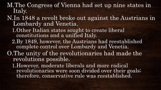 M.The Congress of Vienna had set up nine states in
Italy.
N.In 1848 a revolt broke out against the Austrians in
Lombardy and Venetia.
1.Other Italian states sought to create liberal
constitutions and a unified Italy.
2.By 1849, however, the Austrians had reestablished
complete control over Lombardy and Venetia.
O.The unity of the revolutionaries had made the
revolutions possible.
1.However, moderate liberals and more radical
revolutionaries were soon divided over their goals;
therefore, conservative rule was reestablished.
 