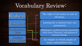 Vocabulary Review:
The right of all males to vote in
elections.
Lasting for a limited time; not
permanent
Relating to a political group associated
with views. Practices, and policies of
extreme change.
An empire in which people of
many nationalities live.
 