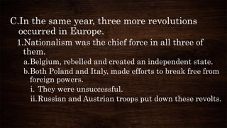C.In the same year, three more revolutions
occurred in Europe.
1.Nationalism was the chief force in all three of
them.
a.Belgium, rebelled and created an independent state.
b.Both Poland and Italy, made efforts to break free from
foreign powers.
i. They were unsuccessful.
ii.Russian and Austrian troops put down these revolts.
 