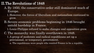 II.The Revolutions of 1848
A.By 1850, the conservative order still dominated much of
Europe.
1.However, the forces of liberalism and nationalism continued to
grow.
B.Severe economic problems beginning in 1846 brought
untold hardship in France.
1.Louis-Philippe refused to make changes and opposition grew.
C.The monarchy was finally overthrown in 1848.
1.A group of moderate and radical republicans set up a
provisional, or temporary, government.
a. The republicans were people who wanted France to be a republic.
 