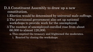 D.A Constituent Assembly to draw up a new
constitution.
1.Election would be determined by universal male suffrage.
2.The provisional government also set up national
workshops to provide work for the unemployed.
3.The number of unemployed enrolled rose from about
66,000 to almost 120,000.
a.This emptied the treasury and frightened the moderates.
i. Reacted by closing the workshops.
 