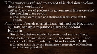 E.The workers refused to accept this decision to close
down the workshops.
1.After four days of protest the government forces crushed
the working-class revolt.
a.Thousands were killed and thousands more were sent to
prison.
F.The new French constitution, ratified on November
4, 1848, set up a republic called the Second
Republic.
1.Single legislature elected by universal male suffrage.
2.An elected president that served for four years. In the
elections for the presidency held in December 1848,
a.Charles Louis Napoleon Bonaparte, the nephew of Napoleon,
was the new president.
 