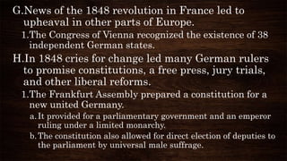G.News of the 1848 revolution in France led to
upheaval in other parts of Europe.
1.The Congress of Vienna recognized the existence of 38
independent German states.
H.In 1848 cries for change led many German rulers
to promise constitutions, a free press, jury trials,
and other liberal reforms.
1.The Frankfurt Assembly prepared a constitution for a
new united Germany.
a.It provided for a parliamentary government and an emperor
ruling under a limited monarchy.
b.The constitution also allowed for direct election of deputies to
the parliament by universal male suffrage.
 