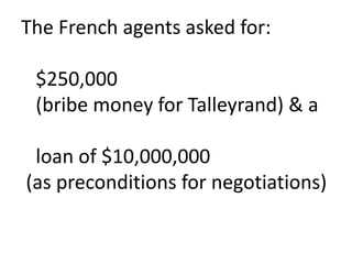 The French agents asked for:   $250,000   (bribe money for Talleyrand) & a   loan of $10,000,000 (as preconditions for negotiations)