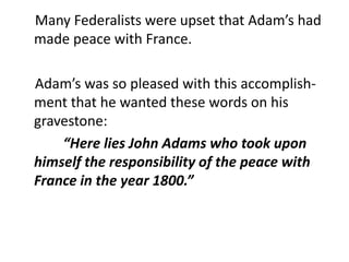     Many Federalists were upset that Adam’s had made peace with France.    Adam’s was so pleased with this accomplish-ment that he wanted these words on his gravestone:  “Here lies John Adams who took upon himself the responsibility of the peace with France in the year 1800.”