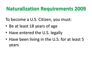 Naturalization Requirements 2009To become a U.S. Citizen, you must:Be at least 18 years of ageHave entered the U.S. legallyHave been living in the U.S. for at least 5 years
