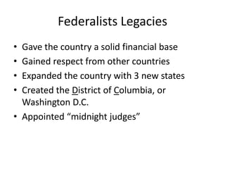 Federalists Legacies Gave the country a solid financial base Gained respect from other countriesExpanded the country with 3 new statesCreated the District of Columbia, or Washington D.C.Appointed “midnight judges”