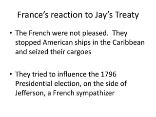 France’s reaction to Jay’s TreatyThe French were not pleased.  They stopped American ships in the Caribbean and seized their cargoesThey tried to influence the 1796 Presidential election, on the side of Jefferson, a French sympathizer