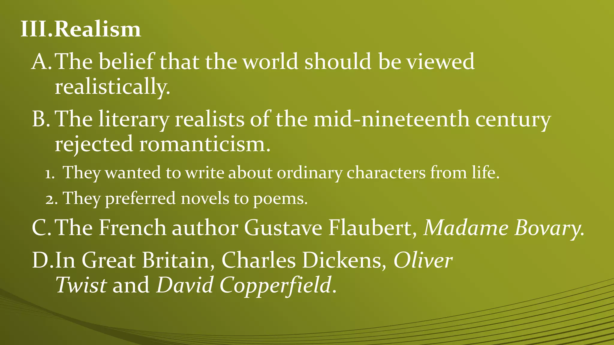 III.Realism
A.The belief that the world should be viewed
realistically.
B.The literary realists of the mid-nineteenth century
rejected romanticism.
1. They wanted to write about ordinary characters from life.
2. They preferred novels to poems.
C.The French author Gustave Flaubert, Madame Bovary.
D.In Great Britain, Charles Dickens, Oliver
Twist and David Copperfield.
 