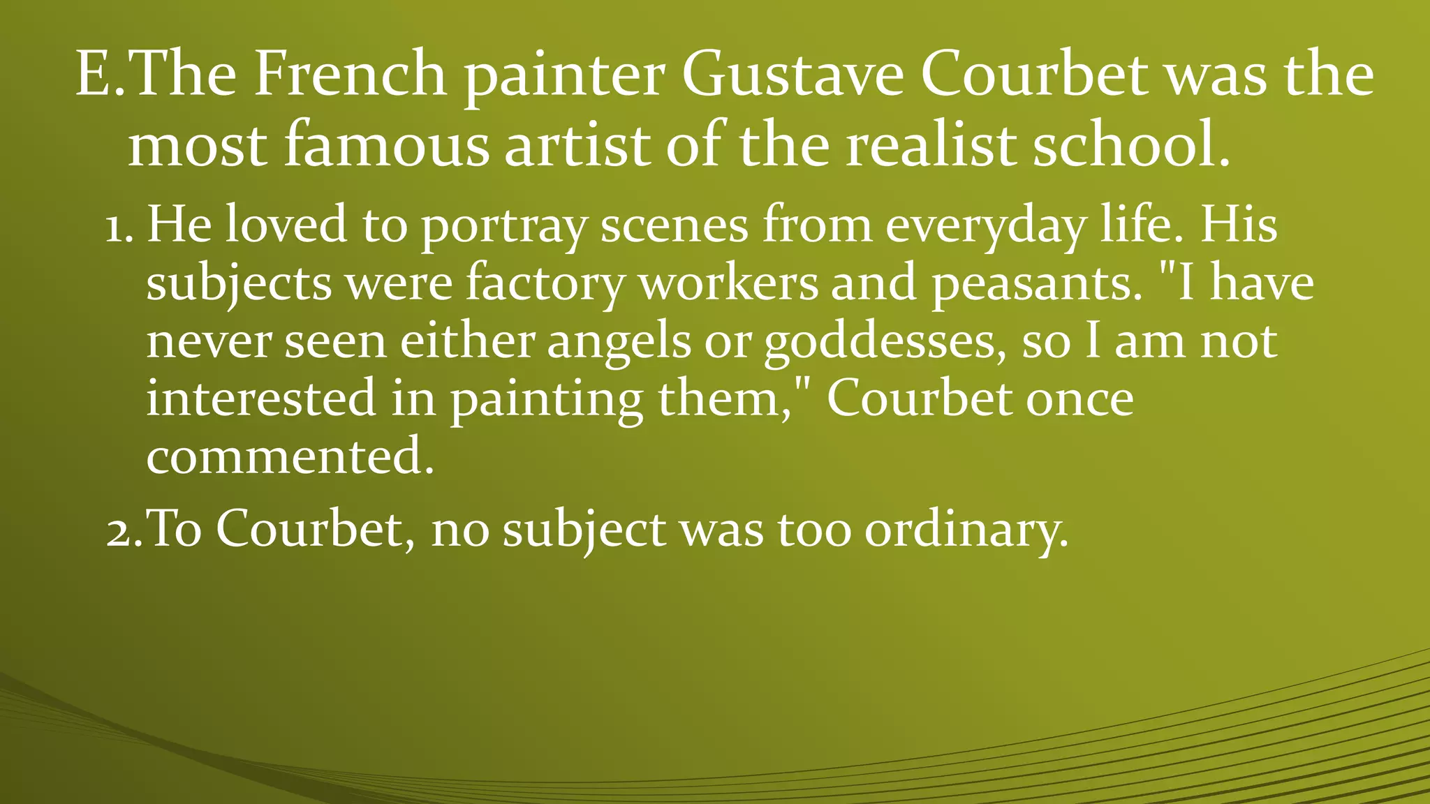 E.The French painter Gustave Courbet was the
most famous artist of the realist school.
1. He loved to portray scenes from everyday life. His
subjects were factory workers and peasants. "I have
never seen either angels or goddesses, so I am not
interested in painting them," Courbet once
commented.
2.To Courbet, no subject was too ordinary.
 