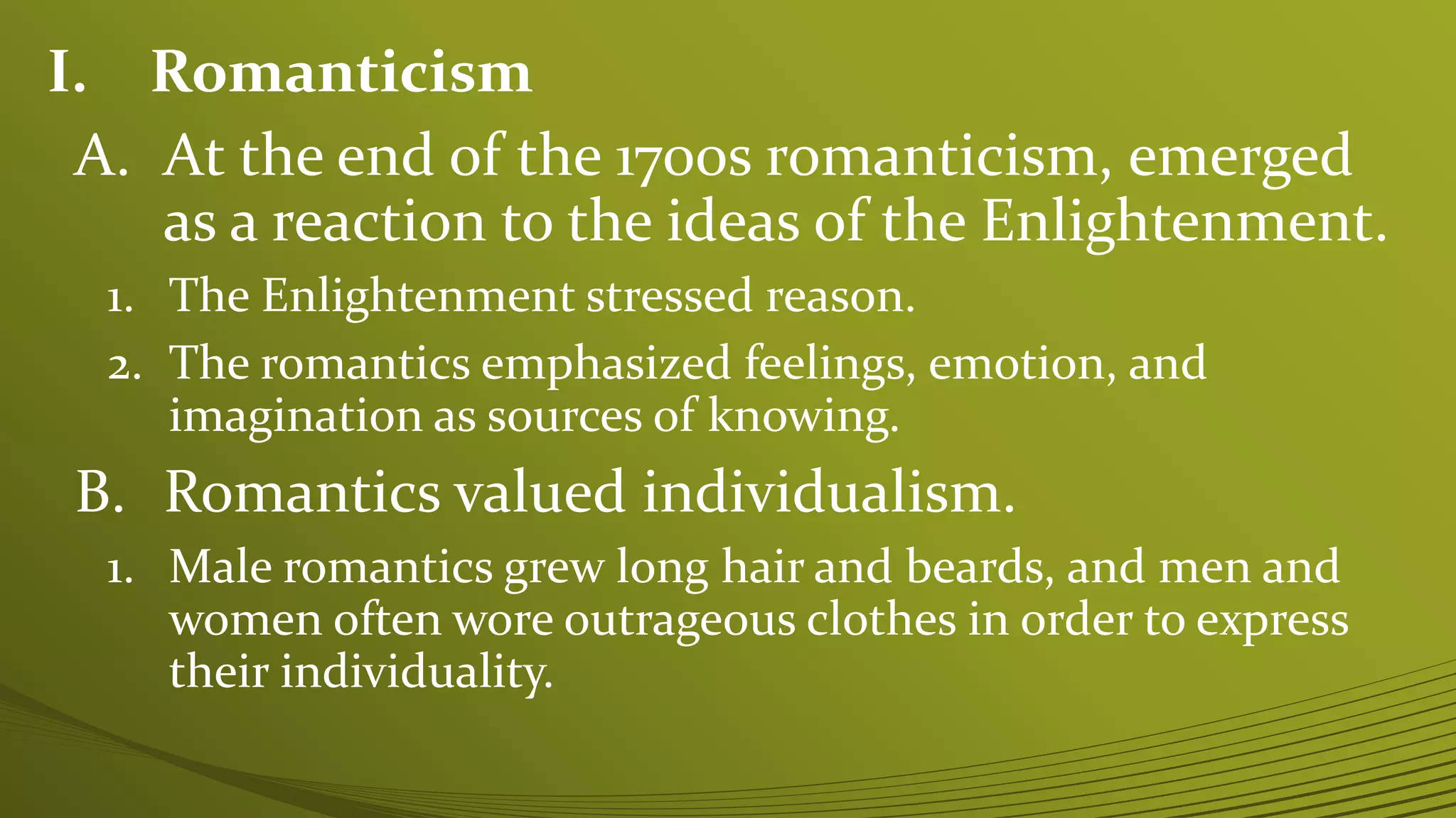I. Romanticism
A. At the end of the 1700s romanticism, emerged
as a reaction to the ideas of the Enlightenment.
1. The Enlightenment stressed reason.
2. The romantics emphasized feelings, emotion, and
imagination as sources of knowing.
B. Romantics valued individualism.
1. Male romantics grew long hair and beards, and men and
women often wore outrageous clothes in order to express
their individuality.
 