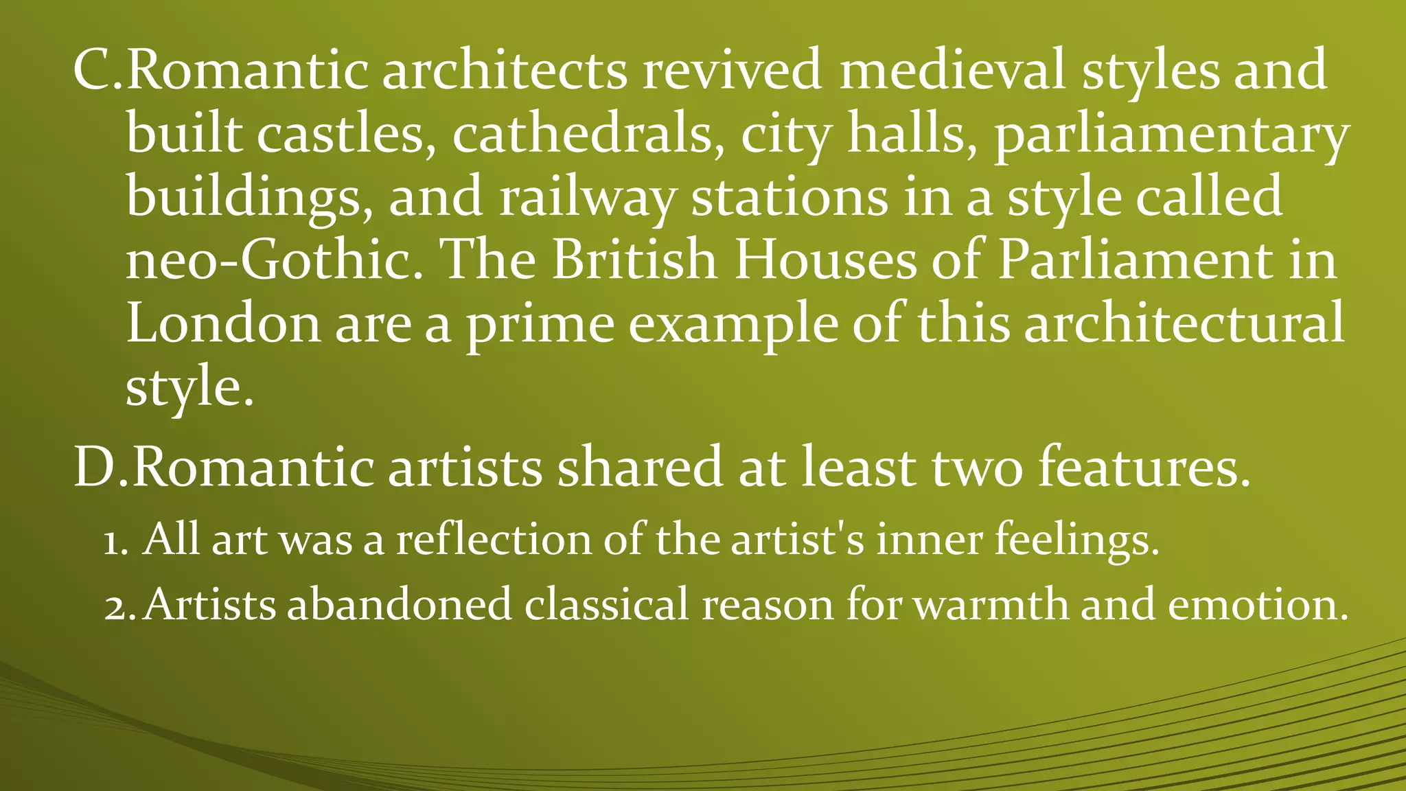 C.Romantic architects revived medieval styles and
built castles, cathedrals, city halls, parliamentary
buildings, and railway stations in a style called
neo-Gothic. The British Houses of Parliament in
London are a prime example of this architectural
style.
D.Romantic artists shared at least two features.
1. All art was a reflection of the artist's inner feelings.
2.Artists abandoned classical reason for warmth and emotion.
 