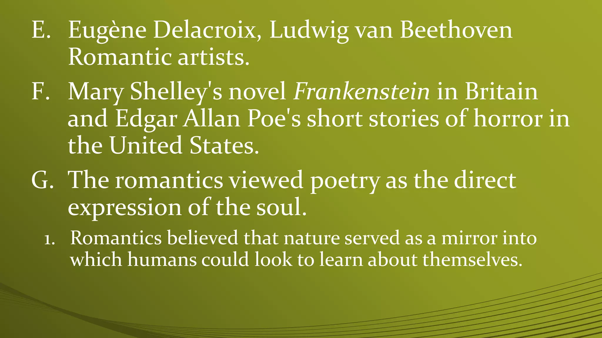 E. Eugène Delacroix, Ludwig van Beethoven
Romantic artists.
F. Mary Shelley's novel Frankenstein in Britain
and Edgar Allan Poe's short stories of horror in
the United States.
G. The romantics viewed poetry as the direct
expression of the soul.
1. Romantics believed that nature served as a mirror into
which humans could look to learn about themselves.
 
