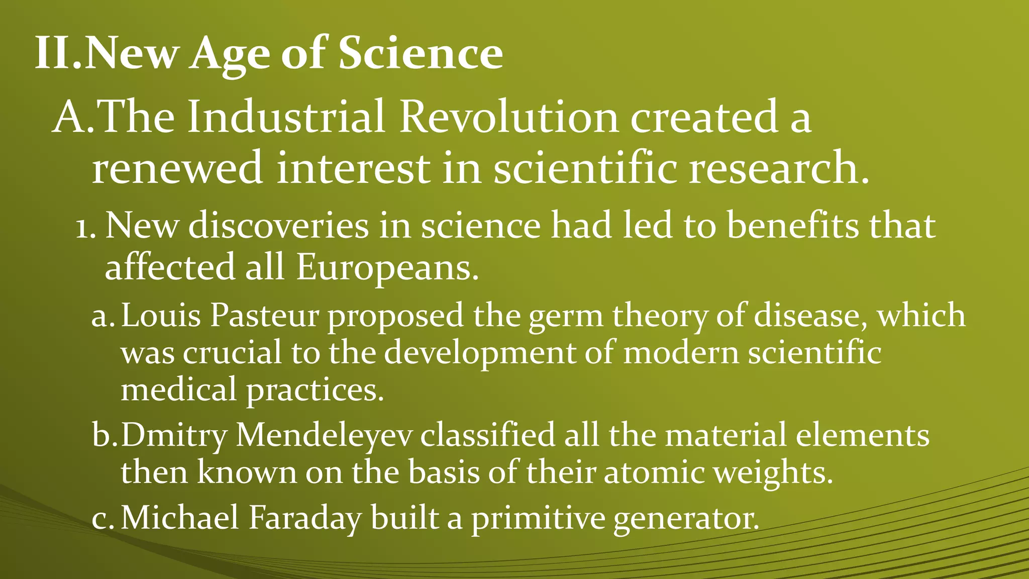 II.New Age of Science
A.The Industrial Revolution created a
renewed interest in scientific research.
1. New discoveries in science had led to benefits that
affected all Europeans.
a.Louis Pasteur proposed the germ theory of disease, which
was crucial to the development of modern scientific
medical practices.
b.Dmitry Mendeleyev classified all the material elements
then known on the basis of their atomic weights.
c.Michael Faraday built a primitive generator.
 