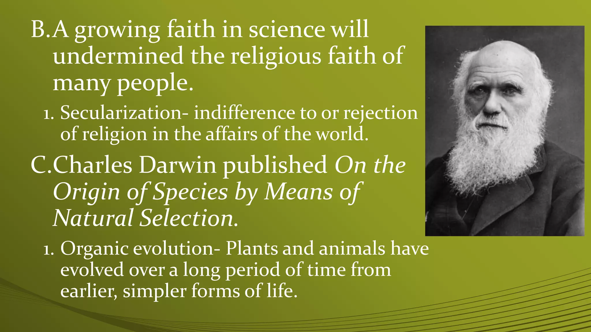 B.A growing faith in science will
undermined the religious faith of
many people.
1. Secularization- indifference to or rejection
of religion in the affairs of the world.
C.Charles Darwin published On the
Origin of Species by Means of
Natural Selection.
1. Organic evolution- Plants and animals have
evolved over a long period of time from
earlier, simpler forms of life.
 