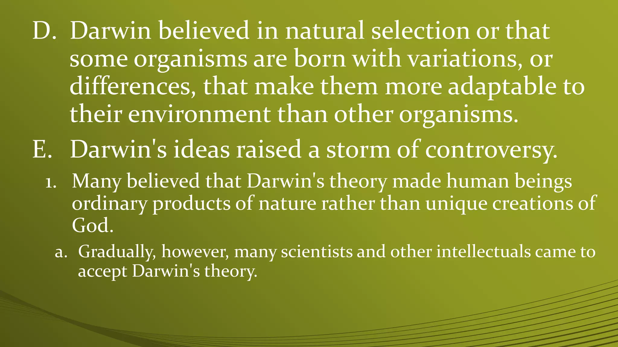 D. Darwin believed in natural selection or that
some organisms are born with variations, or
differences, that make them more adaptable to
their environment than other organisms.
E. Darwin's ideas raised a storm of controversy.
1. Many believed that Darwin's theory made human beings
ordinary products of nature rather than unique creations of
God.
a. Gradually, however, many scientists and other intellectuals came to
accept Darwin's theory.
 