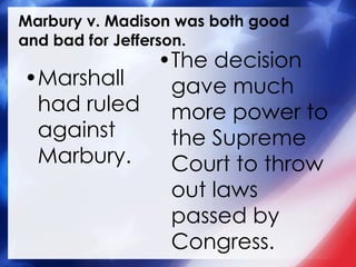 Marbury v. Madison was both good and bad for Jefferson. Marshall had ruled against Marbury. The decision gave much more power to the Supreme Court to throw out laws passed by Congress. 