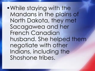 While staying with the Mandans in the plains of North Dakota, they met Sacagawea and her French Canadian husband. She helped them negotiate with other Indians, including the Shoshone tribes. 