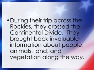 During their trip across the Rockies, they crossed the Continental Divide.  They brought back invaluable information about people, animals, land, and vegetation along the way. 