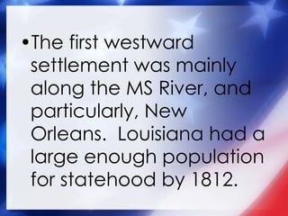 The first westward settlement was mainly along the MS River, and particularly, New Orleans.  Louisiana had a large enough population for statehood by 1812. 