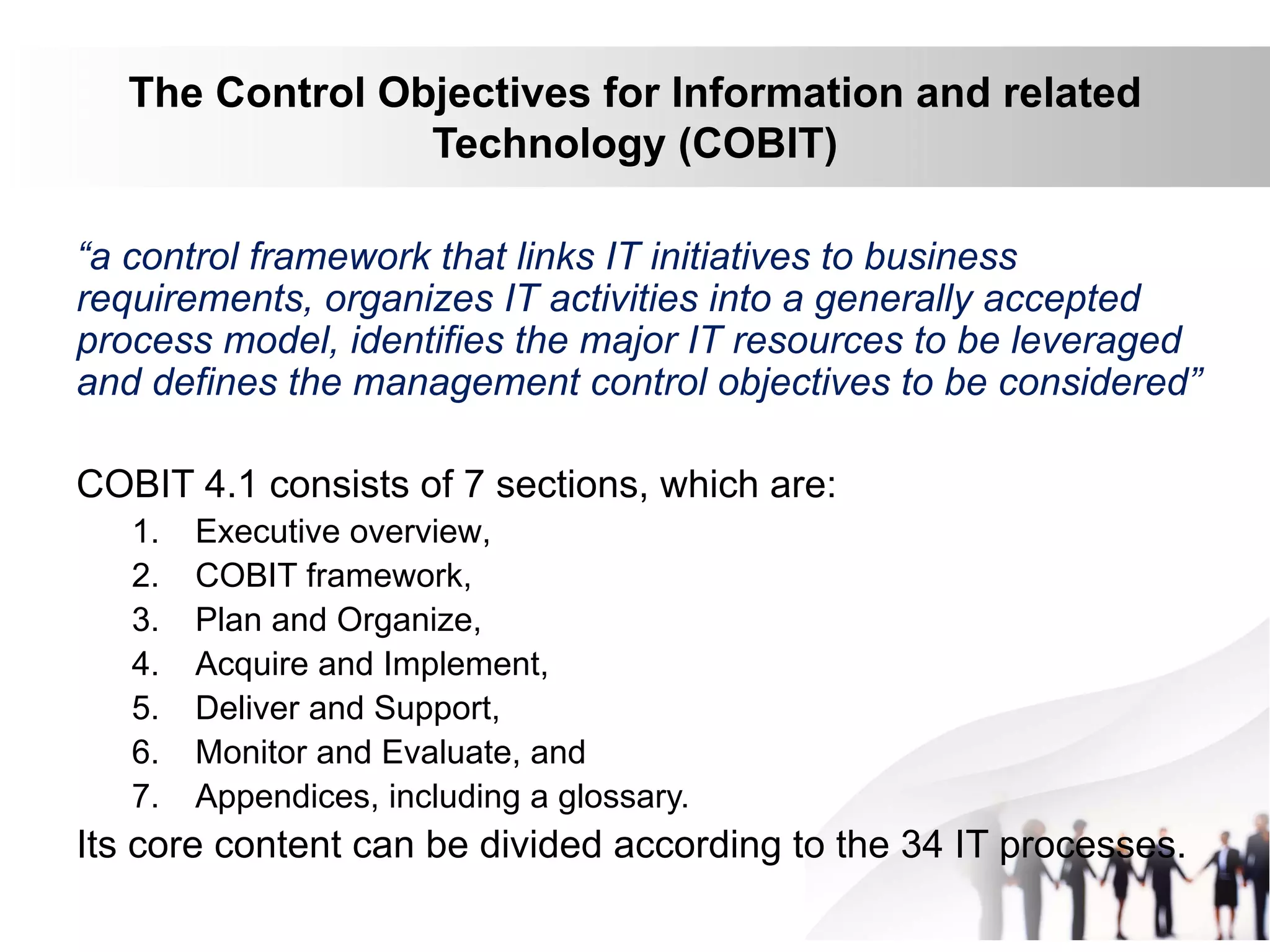 The Control Objectives for Information and related
Technology (COBIT)
“a control framework that links IT initiatives to business
requirements, organizes IT activities into a generally accepted
process model, identifies the major IT resources to be leveraged
and defines the management control objectives to be considered”
COBIT 4.1 consists of 7 sections, which are:
1. Executive overview,
2. COBIT framework,
3. Plan and Organize,
4. Acquire and Implement,
5. Deliver and Support,
6. Monitor and Evaluate, and
7. Appendices, including a glossary.
Its core content can be divided according to the 34 IT processes.
 