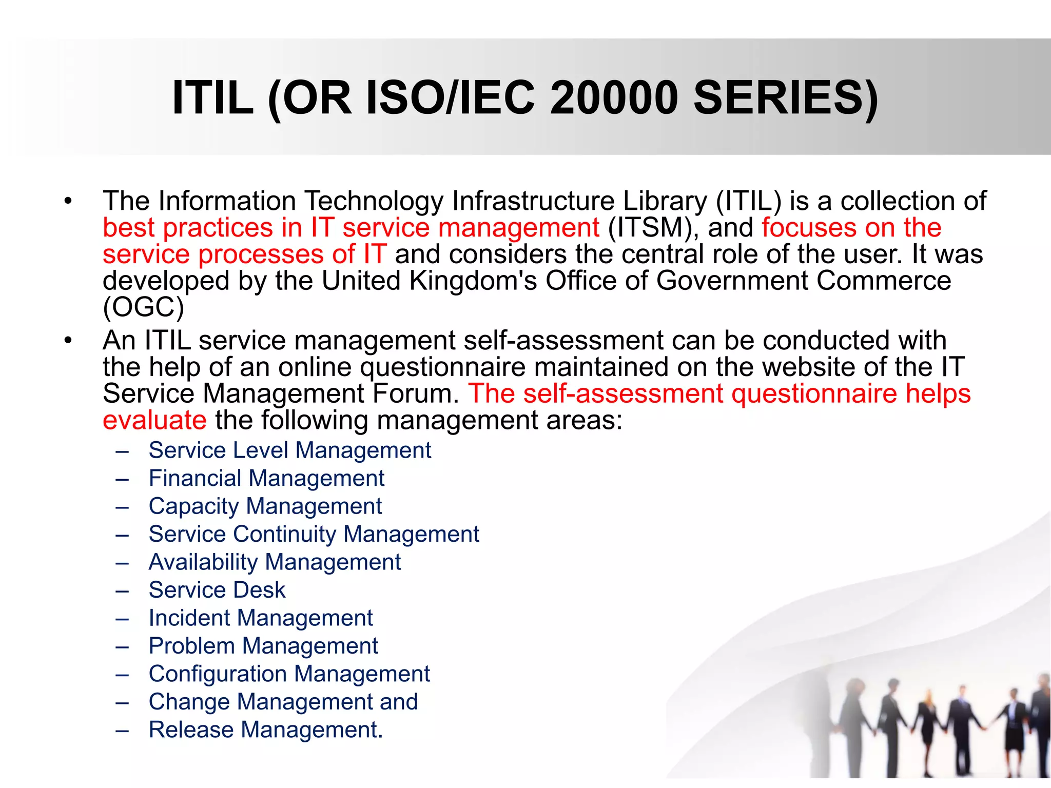 ITIL (OR ISO/IEC 20000 SERIES)
• The Information Technology Infrastructure Library (ITIL) is a collection of
best practices in IT service management (ITSM), and focuses on the
service processes of IT and considers the central role of the user. It was
developed by the United Kingdom's Office of Government Commerce
(OGC)
• An ITIL service management self-assessment can be conducted with
the help of an online questionnaire maintained on the website of the IT
Service Management Forum. The self-assessment questionnaire helps
evaluate the following management areas:
– Service Level Management
– Financial Management
– Capacity Management
– Service Continuity Management
– Availability Management
– Service Desk
– Incident Management
– Problem Management
– Configuration Management
– Change Management and
– Release Management.
 