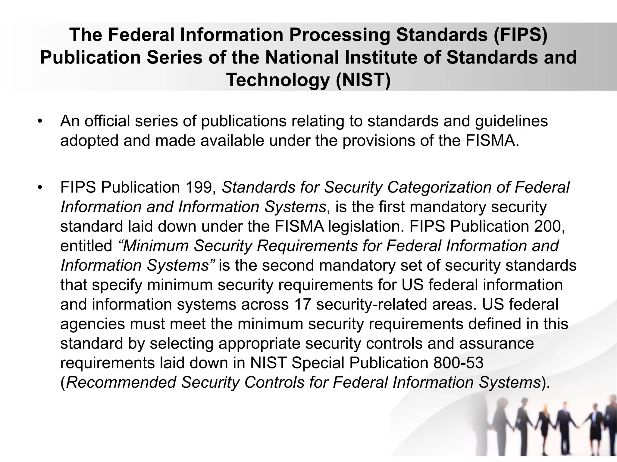 The Federal Information Processing Standards (FIPS)
Publication Series of the National Institute of Standards and
Technology (NIST)
• An official series of publications relating to standards and guidelines
adopted and made available under the provisions of the FISMA.
• FIPS Publication 199, Standards for Security Categorization of Federal
Information and Information Systems, is the first mandatory security
standard laid down under the FISMA legislation. FIPS Publication 200,
entitled “Minimum Security Requirements for Federal Information and
Information Systems” is the second mandatory set of security standards
that specify minimum security requirements for US federal information
and information systems across 17 security-related areas. US federal
agencies must meet the minimum security requirements defined in this
standard by selecting appropriate security controls and assurance
requirements laid down in NIST Special Publication 800-53
(Recommended Security Controls for Federal Information Systems).
 