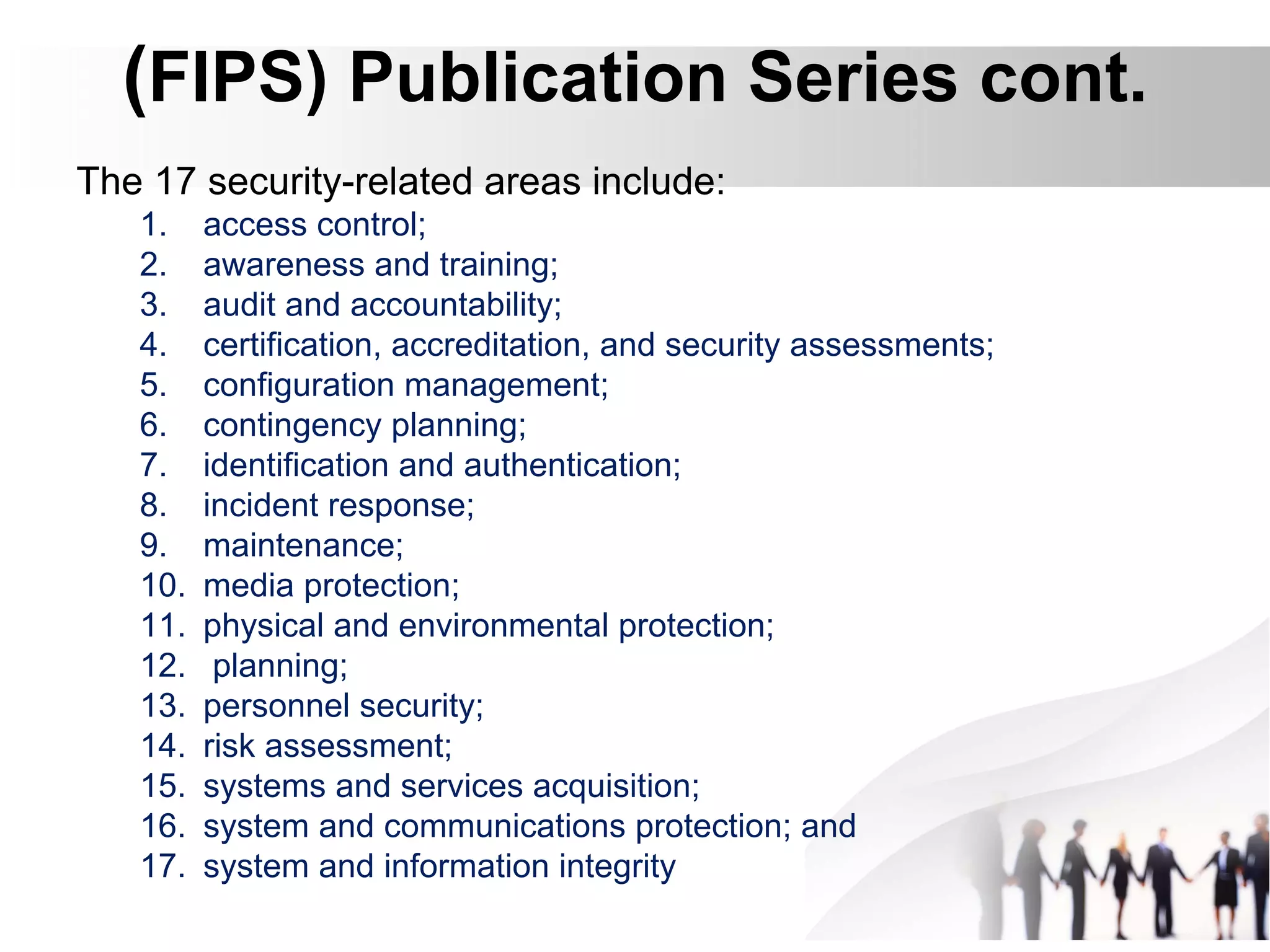 (FIPS) Publication Series cont.
The 17 security-related areas include:
1. access control;
2. awareness and training;
3. audit and accountability;
4. certification, accreditation, and security assessments;
5. configuration management;
6. contingency planning;
7. identification and authentication;
8. incident response;
9. maintenance;
10. media protection;
11. physical and environmental protection;
12. planning;
13. personnel security;
14. risk assessment;
15. systems and services acquisition;
16. system and communications protection; and
17. system and information integrity
 
