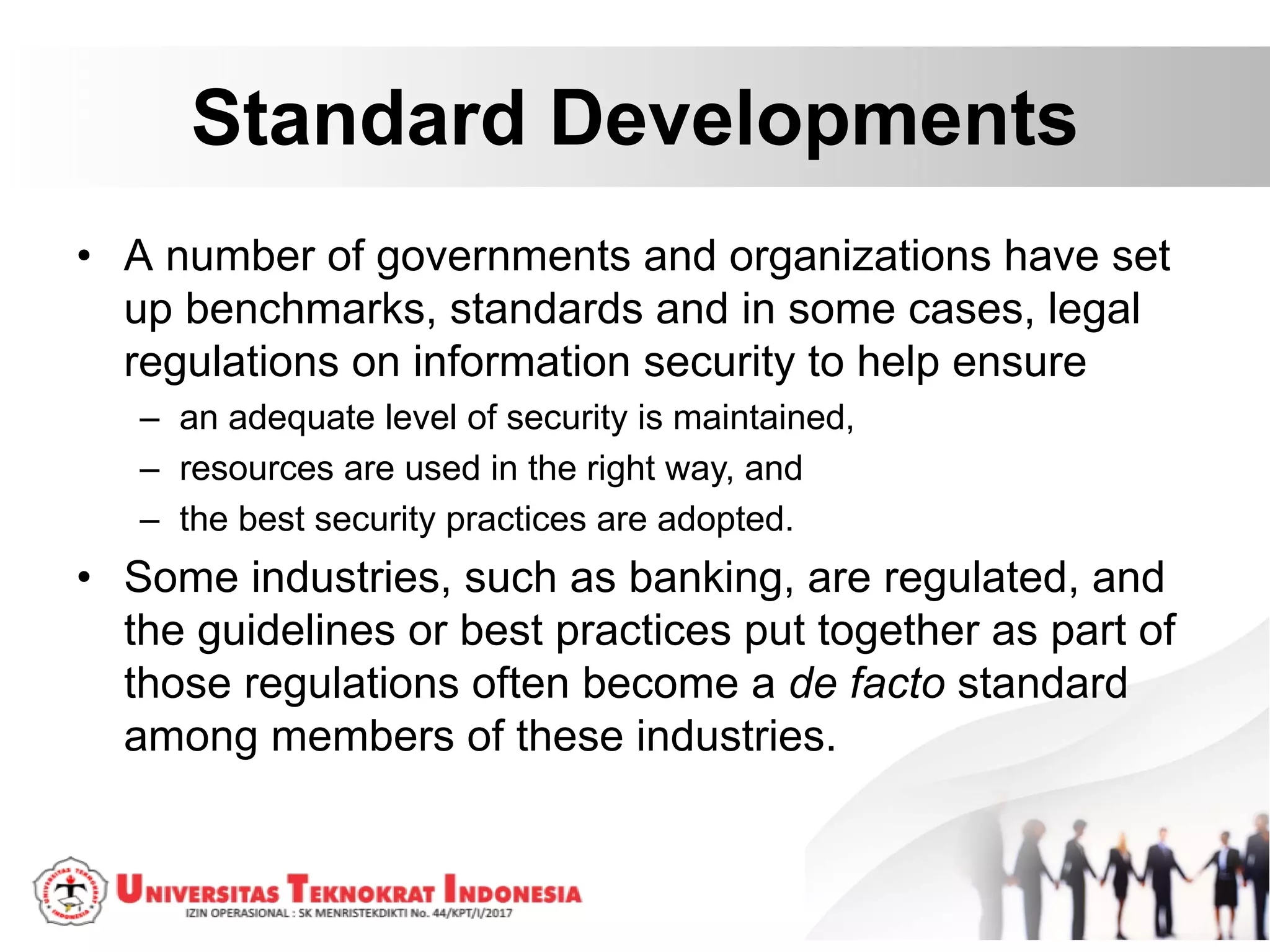 Standard Developments
• A number of governments and organizations have set
up benchmarks, standards and in some cases, legal
regulations on information security to help ensure
– an adequate level of security is maintained,
– resources are used in the right way, and
– the best security practices are adopted.
• Some industries, such as banking, are regulated, and
the guidelines or best practices put together as part of
those regulations often become a de facto standard
among members of these industries.
 