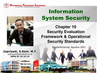 Chapter 10
Security Evaluation
Framework & Operational
Security Standards
1
Information
System Security
Jupriyadi, S.Kom. M.T.
jupriyadi@teknokrat.ac.id
0856 91 16 15 14
Bandarlampung, Agustus 2021
 