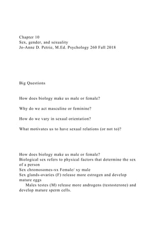 Chapter 10
Sex, gender, and sexuality
Jo-Anne D. Petrie, M.Ed. Psychology 260 Fall 2018
Big Questions
How does biology make us male or female?
Why do we act masculine or feminine?
How do we vary in sexual orientation?
What motivates us to have sexual relations (or not to)?
How does biology make us male or female?
Biological sex refers to physical factors that determine the sex
of a person
Sex chromosomes-xx Female/ xy male
Sex glands-ovaries (F) release more estrogen and develop
mature eggs
Males testes (M) release more androgens (testosterone) and
develop mature sperm cells.
 