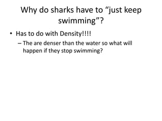 Why do sharks have to “just keep
swimming”?
• Has to do with Density!!!!
– The are denser than the water so what will
happen if they stop swimming?
 