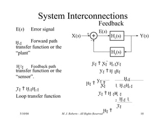 Feedback
Error signal
Es  Xs  H2 sYs
Ys  H sEs
1
Hs 
Ys 
H1s
Xs 1  H1sH2 s
E(s)
Forward path
transfer function or the
“plant”
2
transfer function or the
“sensor”.
H s Feedback path
Ts  H1sH2 s
Loop transfer function
H1s
H1s 1 
Ts
5/10/04 M. J. Roberts - All Rights Reserved 10
System Interconnections
Ts  H sH s
1
2
Hs 
 