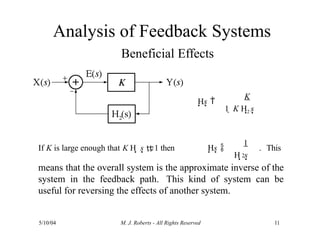Analysis of Feedback Systems
Beneficial Effects
Hs 
K
5/10/04 M. J. Roberts - All Rights Reserved 11
1  K H2 s
2
H s
If K is large enough that K H s  1 then Hs 
1
. This
2
means that the overall system is the approximate inverse of the
system in the feedback path. This kind of system can be
useful for reversing the effects of another system.
 