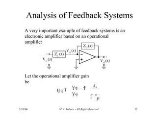 Analysis of Feedback Systems
A very important example of feedback systems is an
electronic amplifier based on an operational
amplifier
Let the operational amplifier gain
be
1
5/10/04 M. J. Roberts - All Rights Reserved 12
H s 
A0
p
o
e
V s
V s
 
1 
s
 