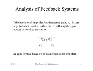If the operational amplifier low-frequency gain, A0 , is very
large (which it usually is) then the overall amplifier gain
reduces at low-frequencies to
V0 s  
Z f s
Vi s Zi s
the gain formula based on an ideal operational amplifier.
5/10/04 M. J. Roberts - All Rights Reserved 14
Analysis of Feedback Systems
 