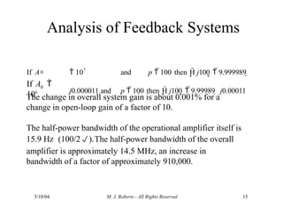 Analysis of Feedback Systems
5/10/04 M. J. Roberts - All Rights Reserved 15
The change in overall system gain is about 0.001% for a
change in open-loop gain of a factor of 10.
The half-power bandwidth of the operational amplifier itself is
15.9 Hz (100/2).The half-power bandwidth of the overall
amplifier is approximately 14.5 MHz, an increase in
bandwidth of a factor of approximately 910,000.
0
0
If A 
106
If A  107
and p  100 then H j100  9.999989 
j0.000011 and p  100 then H j100  9.99989  j0.00011
 