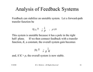 Analysis of Feedback Systems
5/10/04 M. J. Roberts - All Rights Reserved 16
Feedback can stabilize an unstable system. Let a forward-path
transfer function be
This system is unstable because it has a pole in the right
half- plane. If we then connect feedback with a transfer
function, K, a constant, the overall system gain becomes
s  p  K
and, if K > p, the overall system is now stable.
1
s  p
H s 
1
, p  0
Hs 
1
 