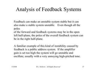 Analysis of Feedback Systems
5/10/04 M. J. Roberts - All Rights Reserved 17
Feedback can make an unstable system stable but it can
also make a stable system unstable. Even though all the
poles
of the forward and feedback systems may be in the open
left half-plane, the poles of the overall feedback system can
be in the right half-plane.
A familiar example of this kind of instability caused by
feedback is a public address system. If the amplifier
gain is set too high the system will go unstable and
oscillate, usually with a very annoying high-pitched tone.
 