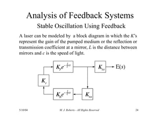 Analysis of Feedback Systems
Stable Oscillation Using Feedback
A laser can be modeled by a block diagram in which the K’s
represent the gain of the pumped medium or the reflection or
transmission coefficient at a mirror, L is the distance between
mirrors and c is the speed of light.
5/10/04 M. J. Roberts - All Rights Reserved 24
 
