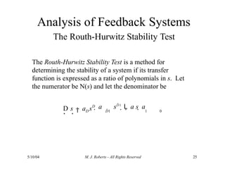 Analysis of Feedback Systems
The Routh-Hurwitz Stability Test
5/10/04 M. J. Roberts - All Rights Reserved 25
The Routh-Hurwitz Stability Test is a method for
determining the stability of a system if its transfer
function is expressed as a ratio of polynomials in s. Let
the numerator be N(s) and let the denominator be
D s a s
D
D
D1
 a sD1
L a s  a
1 0
  
 